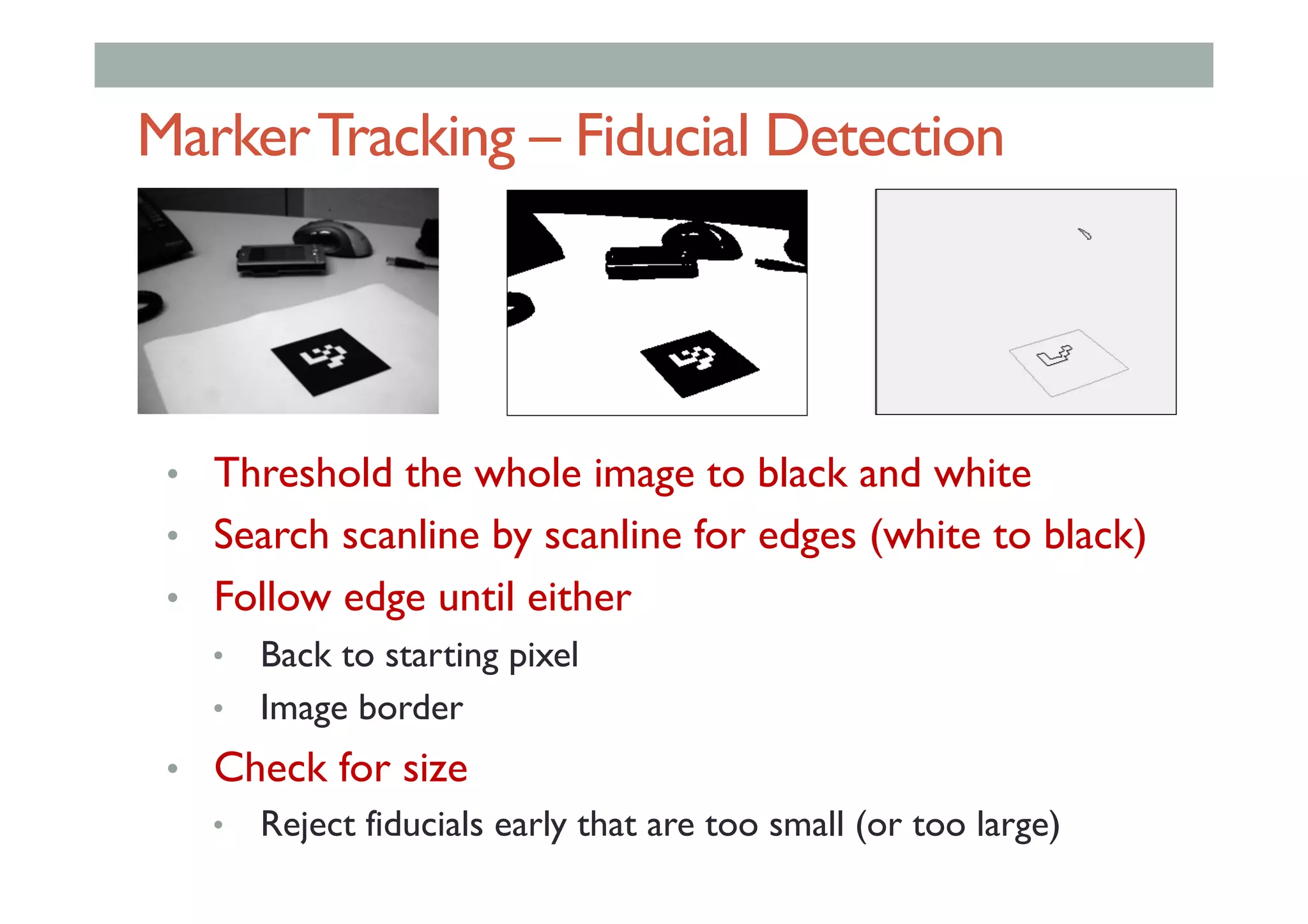 MarkerTracking – Fiducial Detection
•  Threshold the whole image to black and white
•  Search scanline by scanline for edges (white to black)
•  Follow edge until either
•  Back to starting pixel
•  Image border
•  Check for size
•  Reject fiducials early that are too small (or too large)
 