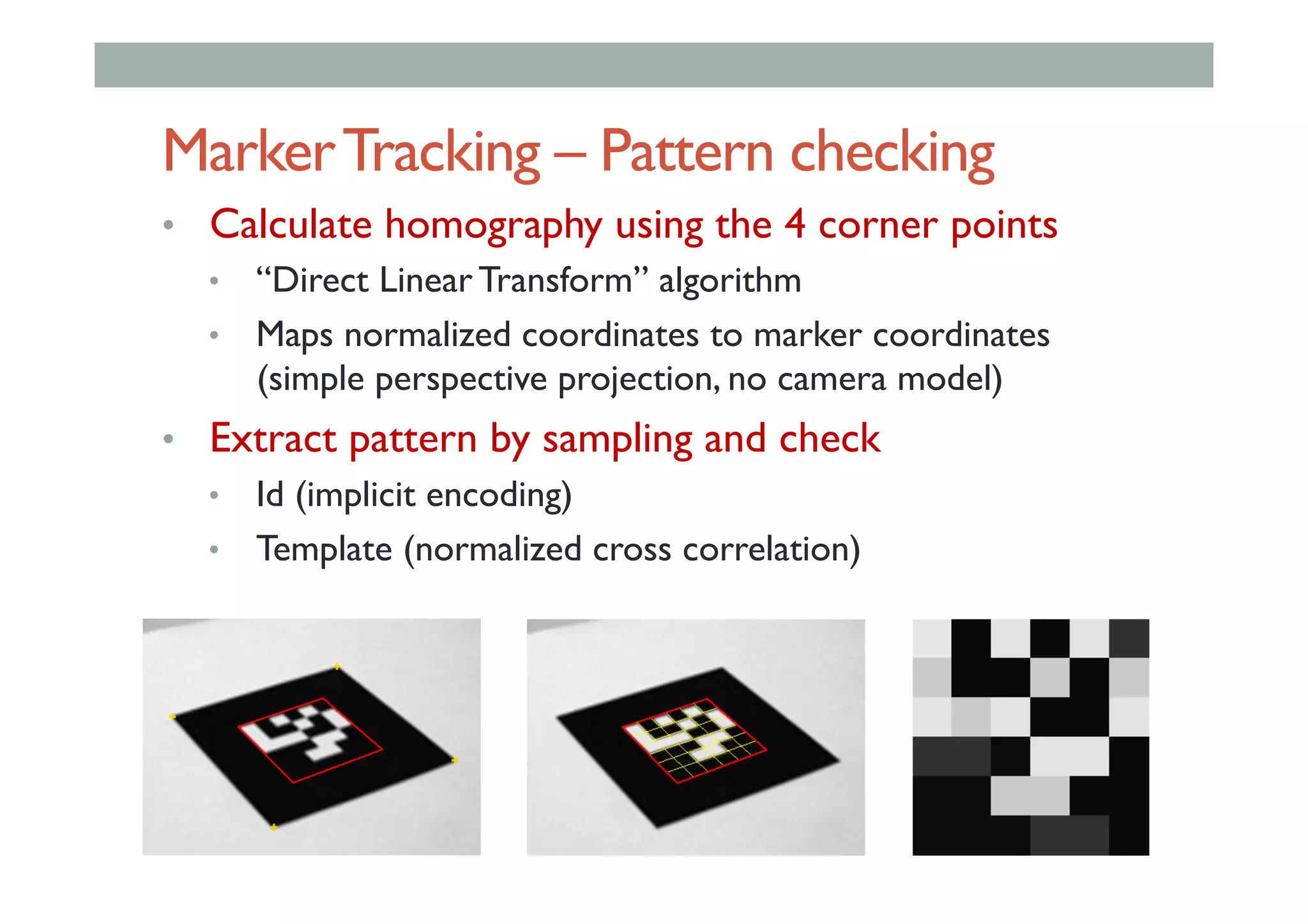 MarkerTracking – Pattern checking
•  Calculate homography using the 4 corner points
•  “Direct Linear Transform” algorithm
•  Maps normalized coordinates to marker coordinates
(simple perspective projection, no camera model)
•  Extract pattern by sampling and check
•  Id (implicit encoding)
•  Template (normalized cross correlation)
 