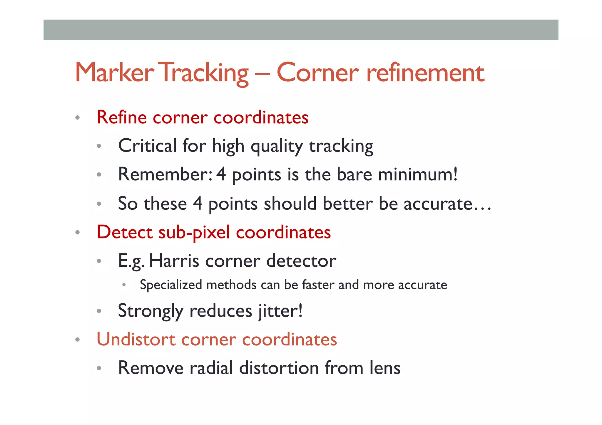 MarkerTracking – Corner refinement
•  Refine corner coordinates
•  Critical for high quality tracking
•  Remember: 4 points is the bare minimum!
•  So these 4 points should better be accurate…
•  Detect sub-pixel coordinates
•  E.g. Harris corner detector
•  Specialized methods can be faster and more accurate
•  Strongly reduces jitter!
•  Undistort corner coordinates
•  Remove radial distortion from lens
 