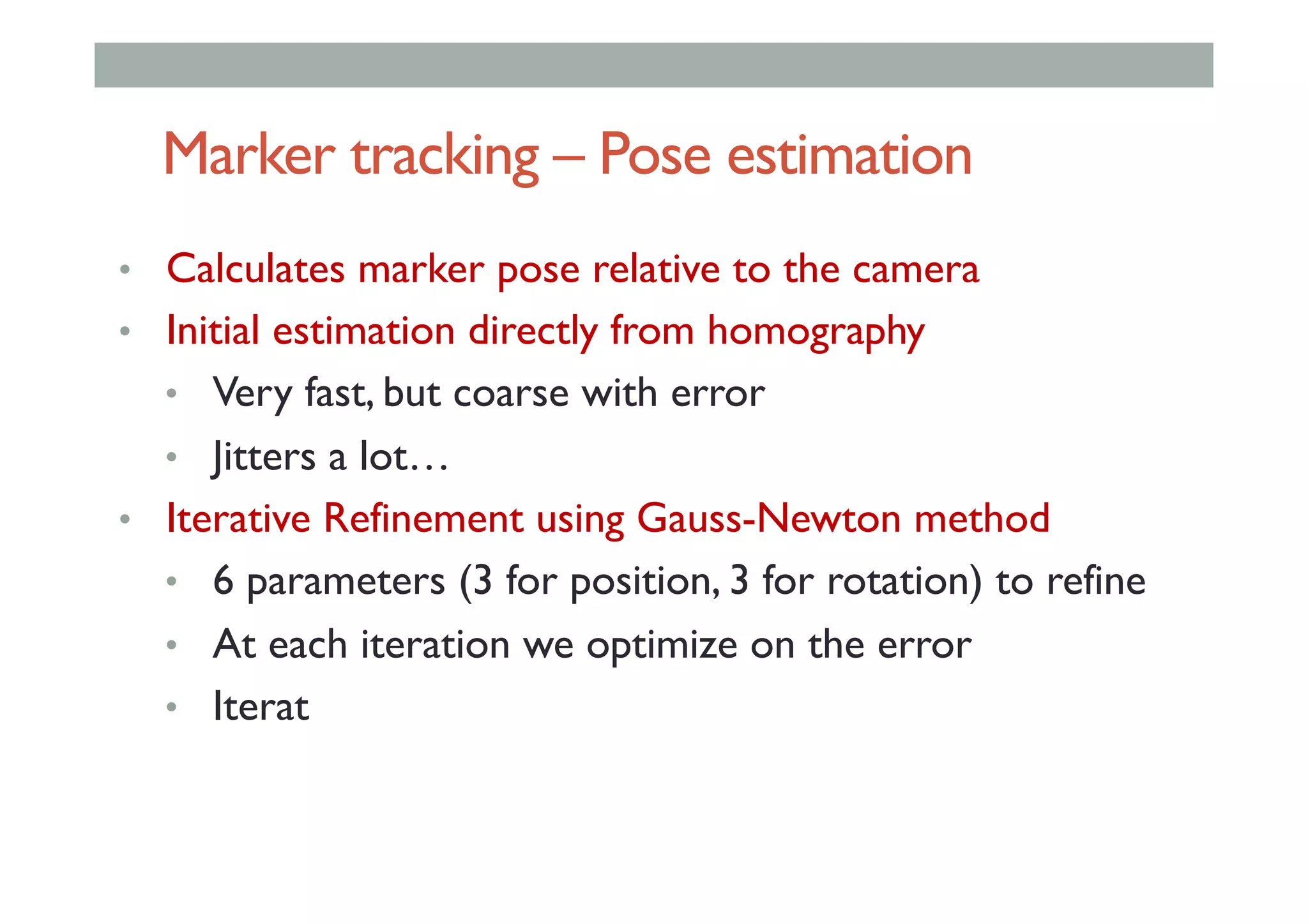 Marker tracking – Pose estimation
•  Calculates marker pose relative to the camera
•  Initial estimation directly from homography
•  Very fast, but coarse with error
•  Jitters a lot…
•  Iterative Refinement using Gauss-Newton method
•  6 parameters (3 for position, 3 for rotation) to refine
•  At each iteration we optimize on the error
•  Iterat
 