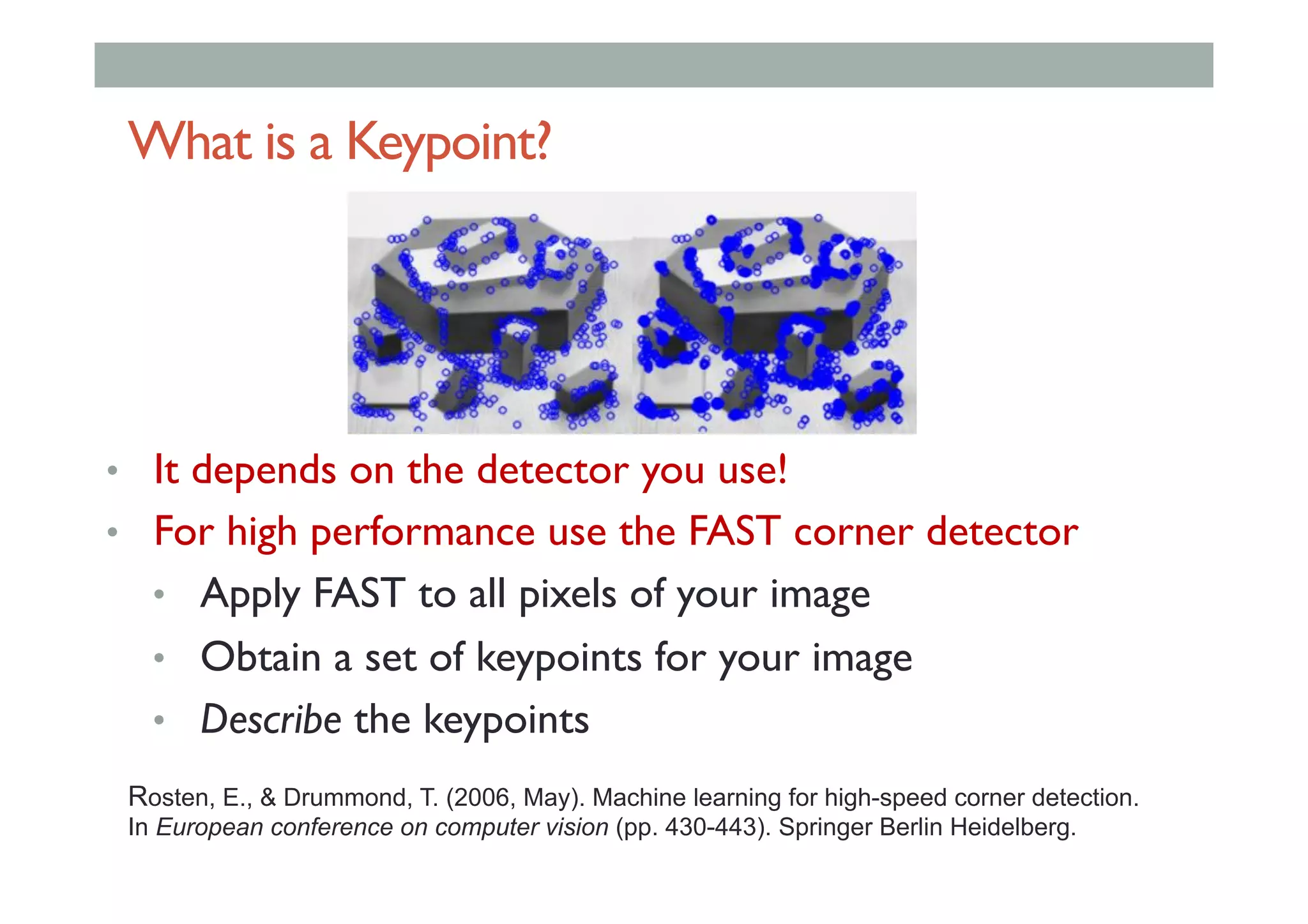 What is a Keypoint?
•  It depends on the detector you use!
•  For high performance use the FAST corner detector
•  Apply FAST to all pixels of your image
•  Obtain a set of keypoints for your image
•  Describe the keypoints
Rosten, E., & Drummond, T. (2006, May). Machine learning for high-speed corner detection.
In European conference on computer vision (pp. 430-443). Springer Berlin Heidelberg.
 