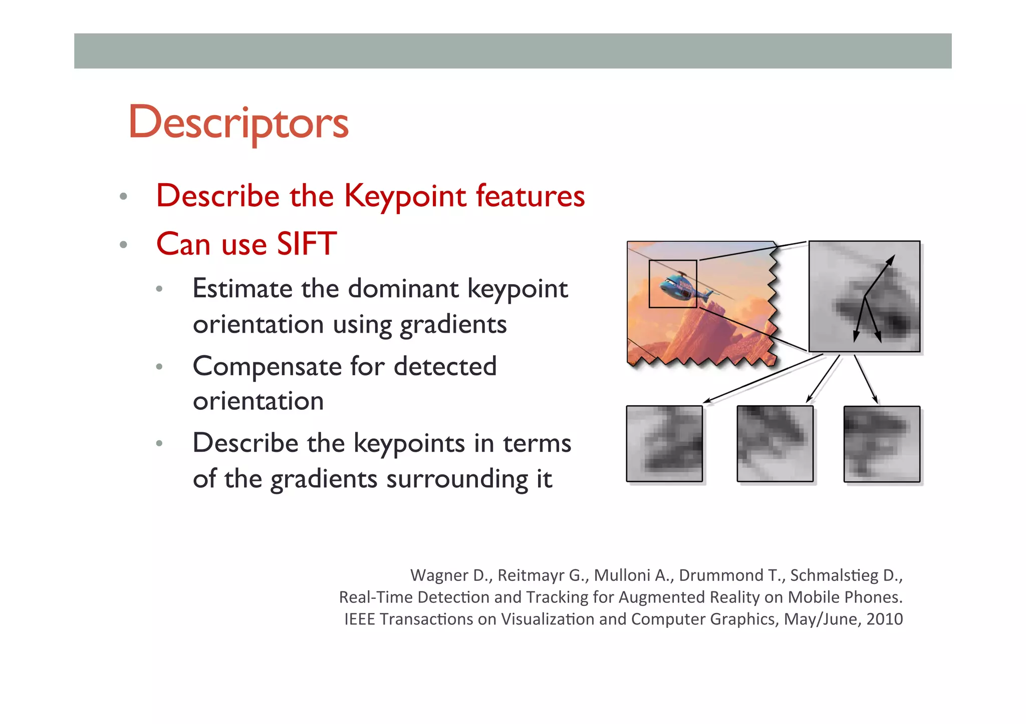 Descriptors
•  Describe the Keypoint features
•  Can use SIFT
•  Estimate the dominant keypoint
orientation using gradients
•  Compensate for detected
orientation
•  Describe the keypoints in terms
of the gradients surrounding it
Wagner	D.,	Reitmayr	G.,	Mulloni	A.,	Drummond	T.,	Schmals<eg	D.,		
Real-Time	Detec<on	and	Tracking	for	Augmented	Reality	on	Mobile	Phones.	
	IEEE	Transac<ons	on	Visualiza<on	and	Computer	Graphics,	May/June,	2010		
 