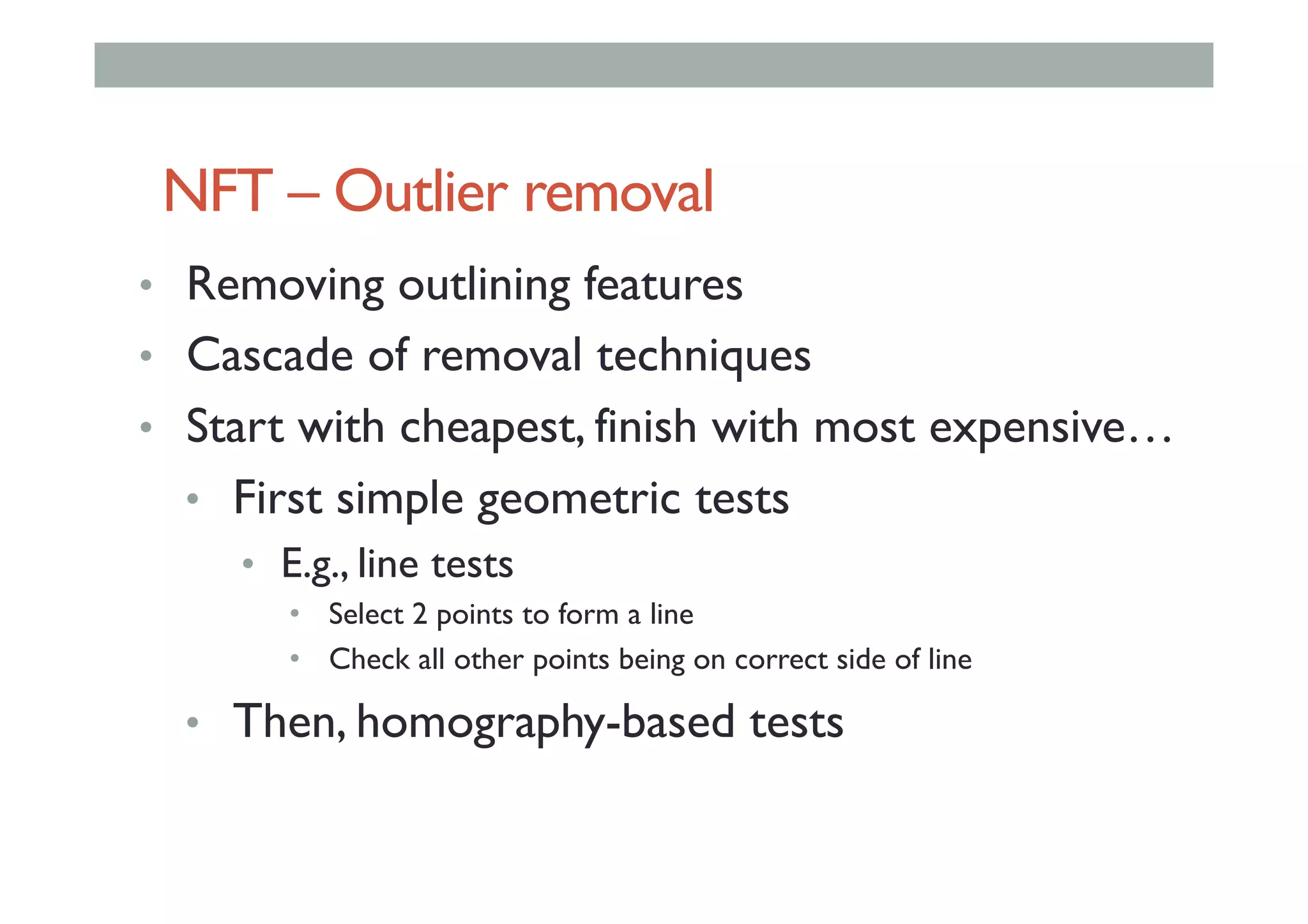 NFT – Outlier removal
•  Removing outlining features
•  Cascade of removal techniques
•  Start with cheapest, finish with most expensive…
•  First simple geometric tests
•  E.g., line tests
•  Select 2 points to form a line
•  Check all other points being on correct side of line
•  Then, homography-based tests
 