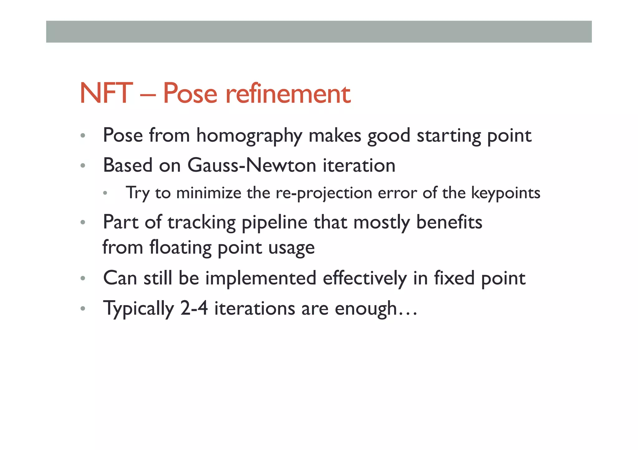 NFT – Pose refinement
•  Pose from homography makes good starting point
•  Based on Gauss-Newton iteration
•  Try to minimize the re-projection error of the keypoints
•  Part of tracking pipeline that mostly benefits
from floating point usage
•  Can still be implemented effectively in fixed point
•  Typically 2-4 iterations are enough…
 