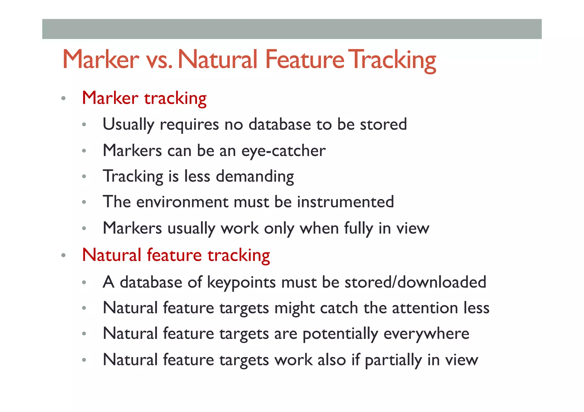 Marker vs.Natural FeatureTracking
•  Marker tracking
•  Usually requires no database to be stored
•  Markers can be an eye-catcher
•  Tracking is less demanding
•  The environment must be instrumented
•  Markers usually work only when fully in view
•  Natural feature tracking
•  A database of keypoints must be stored/downloaded
•  Natural feature targets might catch the attention less
•  Natural feature targets are potentially everywhere
•  Natural feature targets work also if partially in view
 
