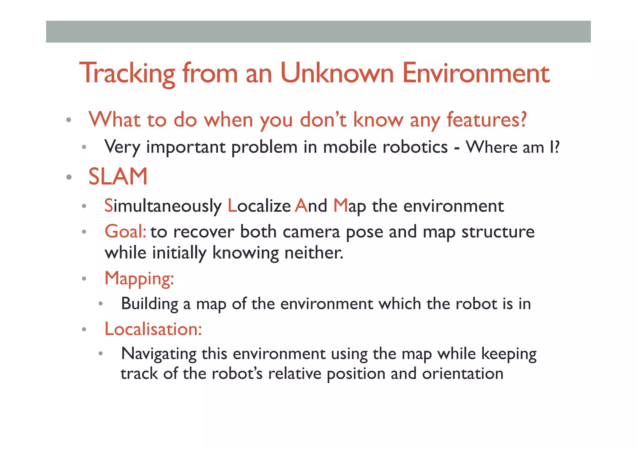 Tracking from an Unknown Environment
•  What to do when you don’t know any features?
•  Very important problem in mobile robotics - Where am I?
•  SLAM
•  Simultaneously Localize And Map the environment
•  Goal: to recover both camera pose and map structure
while initially knowing neither.
•  Mapping:
•  Building a map of the environment which the robot is in
•  Localisation:
•  Navigating this environment using the map while keeping
track of the robot’s relative position and orientation
 