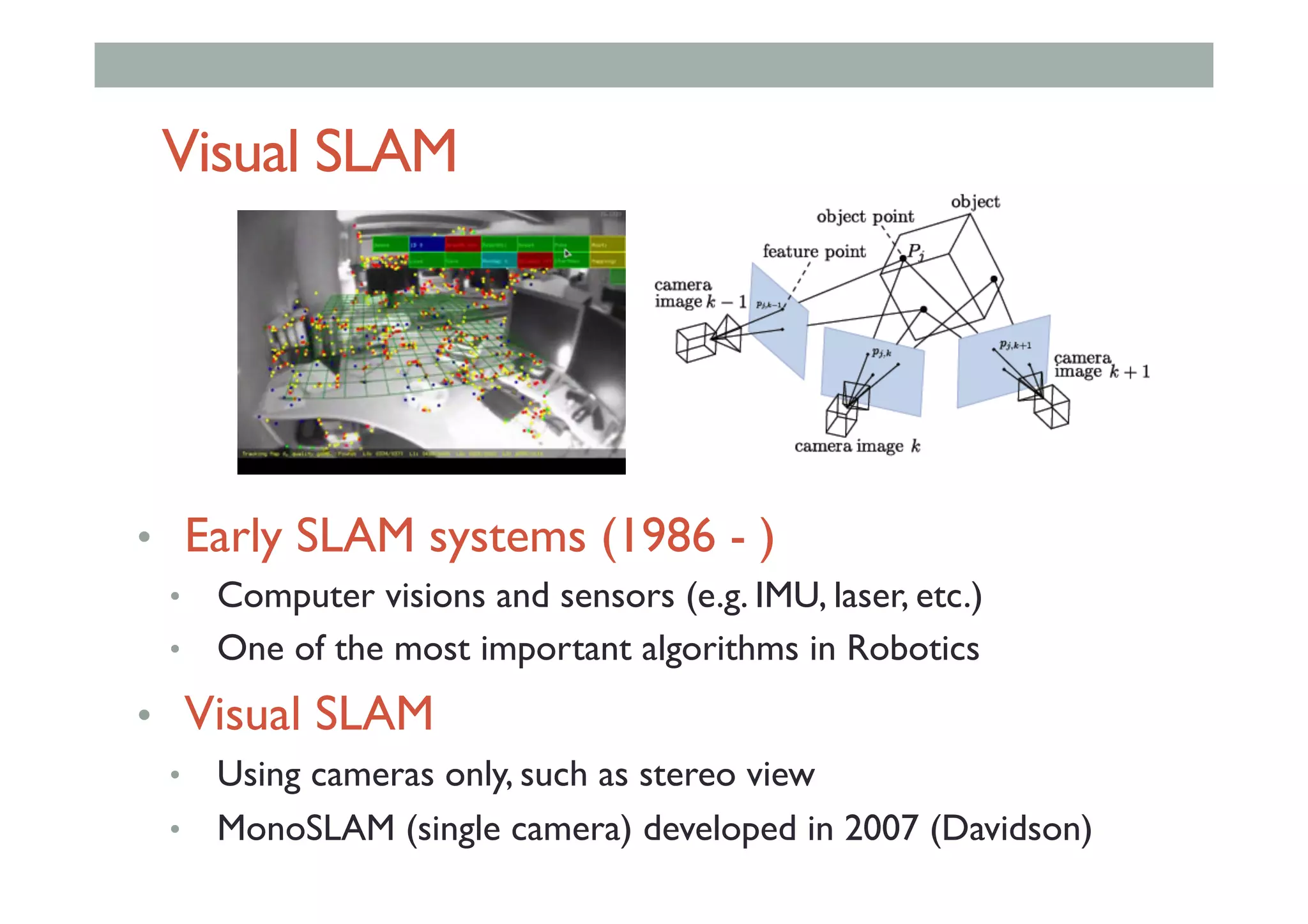 Visual SLAM
•  Early SLAM systems (1986 - )
•  Computer visions and sensors (e.g. IMU, laser, etc.)
•  One of the most important algorithms in Robotics
•  Visual SLAM
•  Using cameras only, such as stereo view
•  MonoSLAM (single camera) developed in 2007 (Davidson)
 