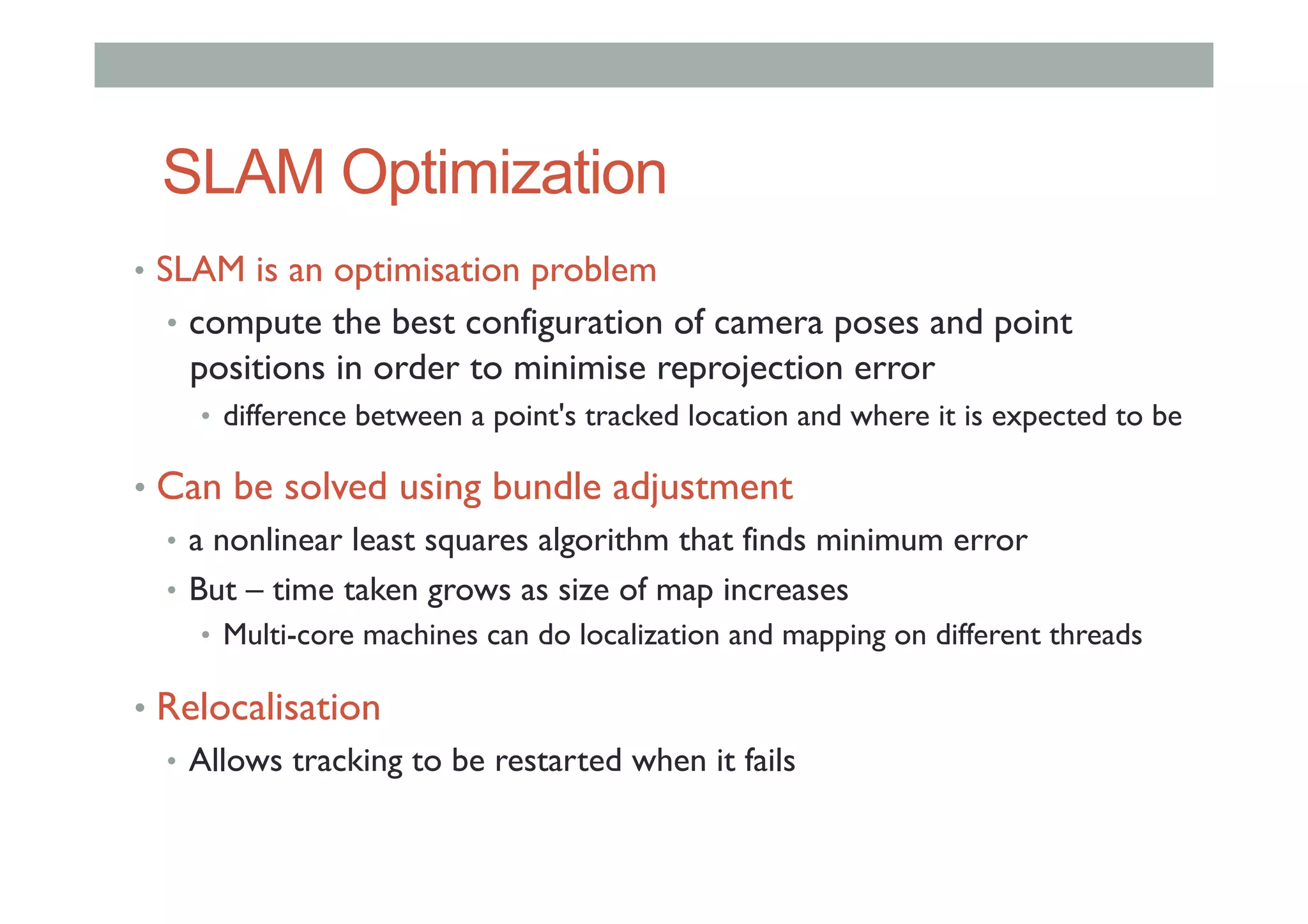 SLAM Optimization
•  SLAM is an optimisation problem
•  compute the best configuration of camera poses and point
positions in order to minimise reprojection error
•  difference between a point's tracked location and where it is expected to be
•  Can be solved using bundle adjustment
•  a nonlinear least squares algorithm that finds minimum error
•  But – time taken grows as size of map increases
•  Multi-core machines can do localization and mapping on different threads
•  Relocalisation
•  Allows tracking to be restarted when it fails
 