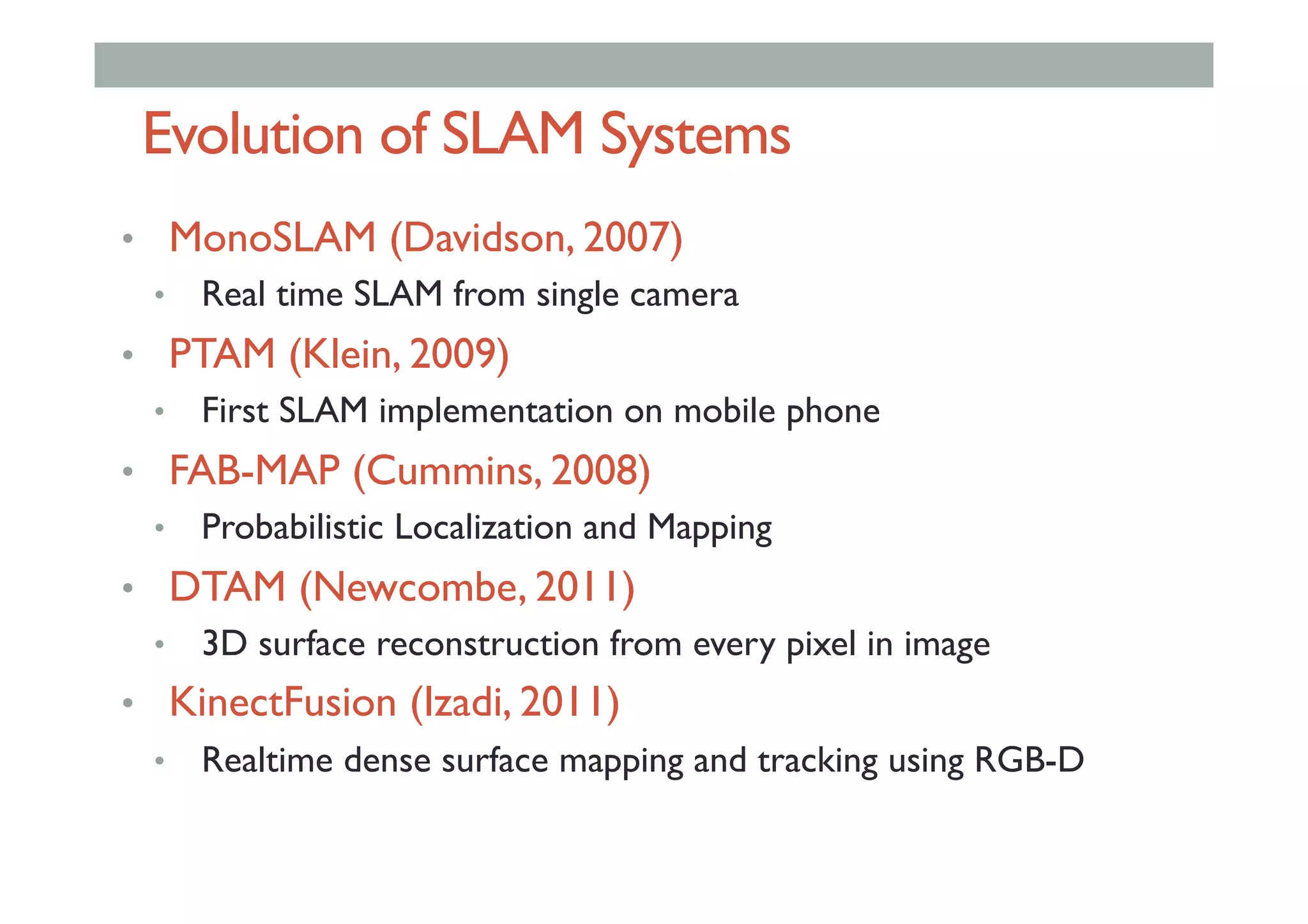 Evolution of SLAM Systems
•  MonoSLAM (Davidson, 2007)
•  Real time SLAM from single camera
•  PTAM (Klein, 2009)
•  First SLAM implementation on mobile phone
•  FAB-MAP (Cummins, 2008)
•  Probabilistic Localization and Mapping
•  DTAM (Newcombe, 2011)
•  3D surface reconstruction from every pixel in image
•  KinectFusion (Izadi, 2011)
•  Realtime dense surface mapping and tracking using RGB-D
 