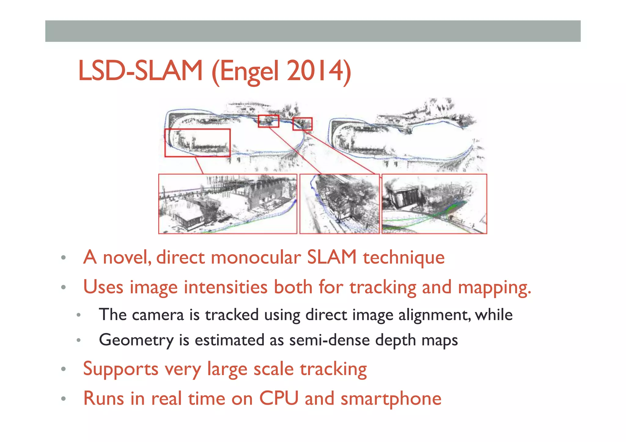LSD-SLAM (Engel 2014)
•  A novel, direct monocular SLAM technique
•  Uses image intensities both for tracking and mapping.
•  The camera is tracked using direct image alignment, while
•  Geometry is estimated as semi-dense depth maps
•  Supports very large scale tracking
•  Runs in real time on CPU and smartphone
 