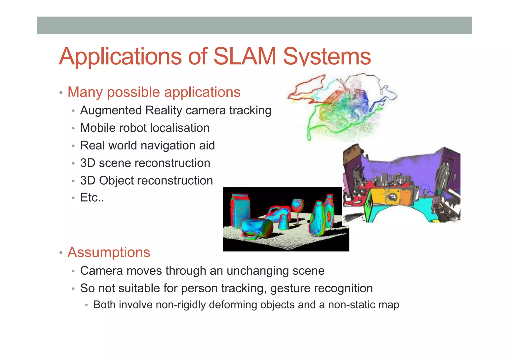 Applications of SLAM Systems
•  Many possible applications
•  Augmented Reality camera tracking
•  Mobile robot localisation
•  Real world navigation aid
•  3D scene reconstruction
•  3D Object reconstruction
•  Etc..
•  Assumptions
•  Camera moves through an unchanging scene
•  So not suitable for person tracking, gesture recognition
•  Both involve non-rigidly deforming objects and a non-static map
 