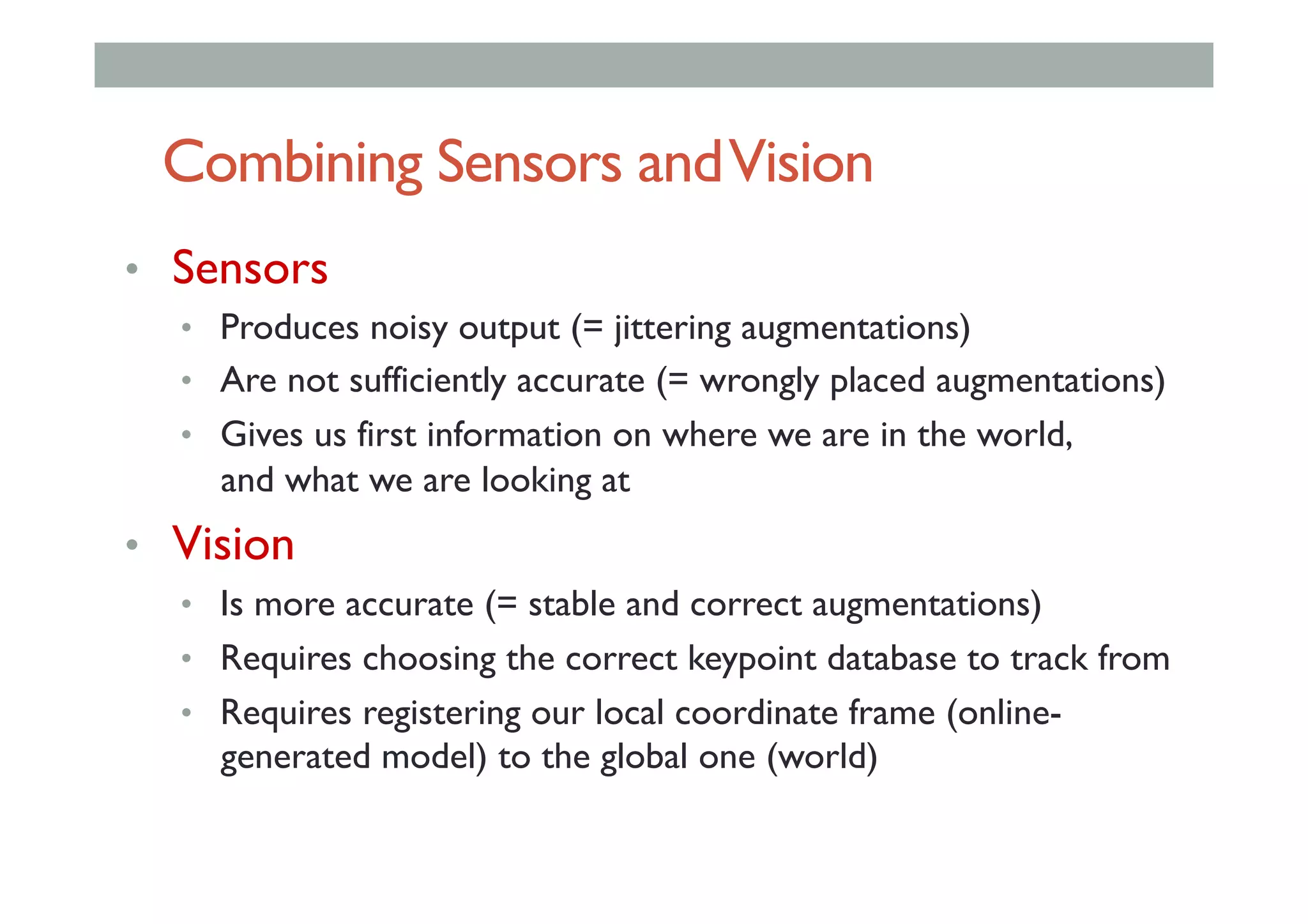 Combining Sensors andVision
•  Sensors
•  Produces noisy output (= jittering augmentations)
•  Are not sufficiently accurate (= wrongly placed augmentations)
•  Gives us first information on where we are in the world,
and what we are looking at
•  Vision
•  Is more accurate (= stable and correct augmentations)
•  Requires choosing the correct keypoint database to track from
•  Requires registering our local coordinate frame (online-
generated model) to the global one (world)
 