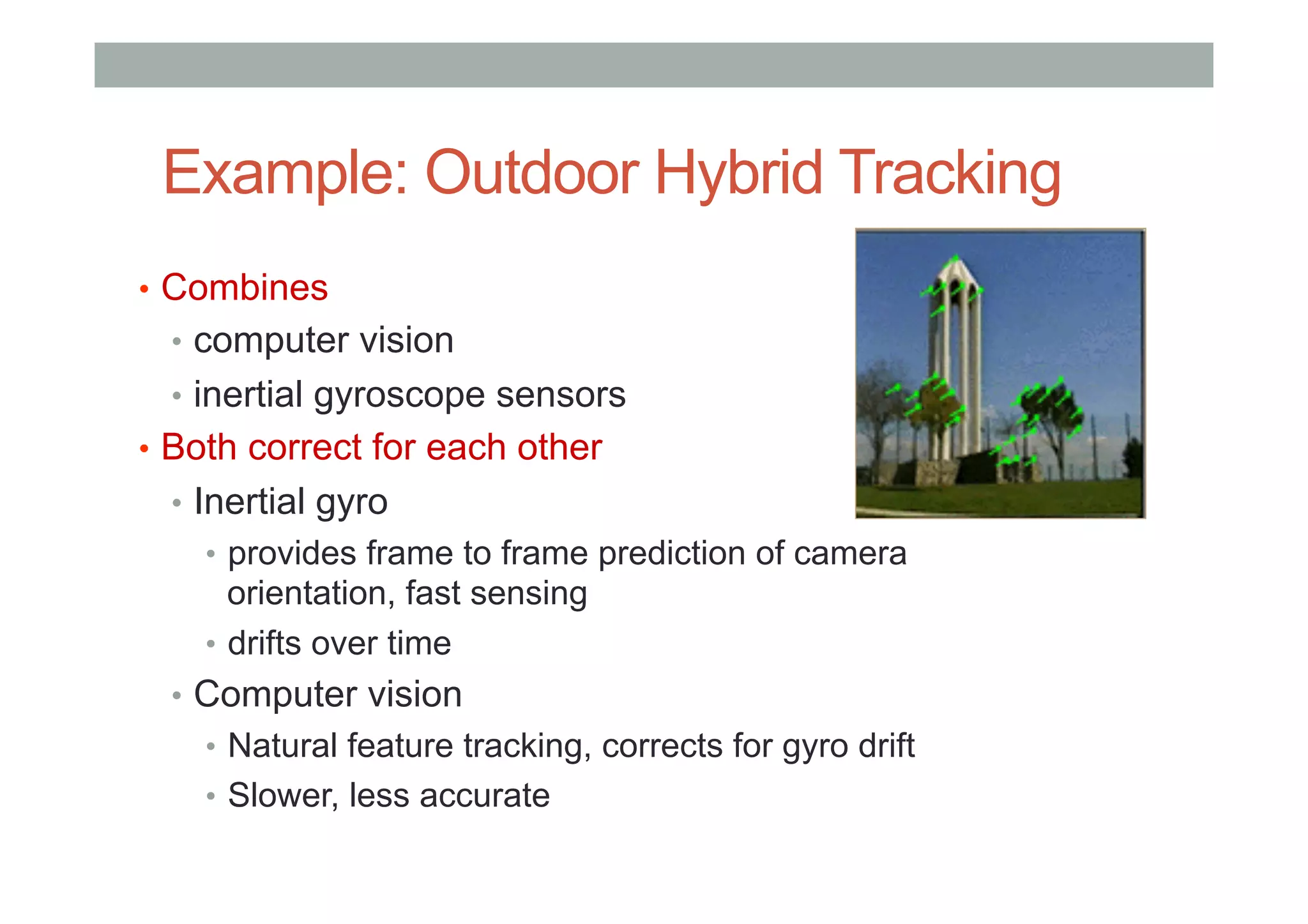 Example: Outdoor Hybrid Tracking
•  Combines
•  computer vision
•  inertial gyroscope sensors
•  Both correct for each other
•  Inertial gyro
•  provides frame to frame prediction of camera
orientation, fast sensing
•  drifts over time
•  Computer vision
•  Natural feature tracking, corrects for gyro drift
•  Slower, less accurate
 