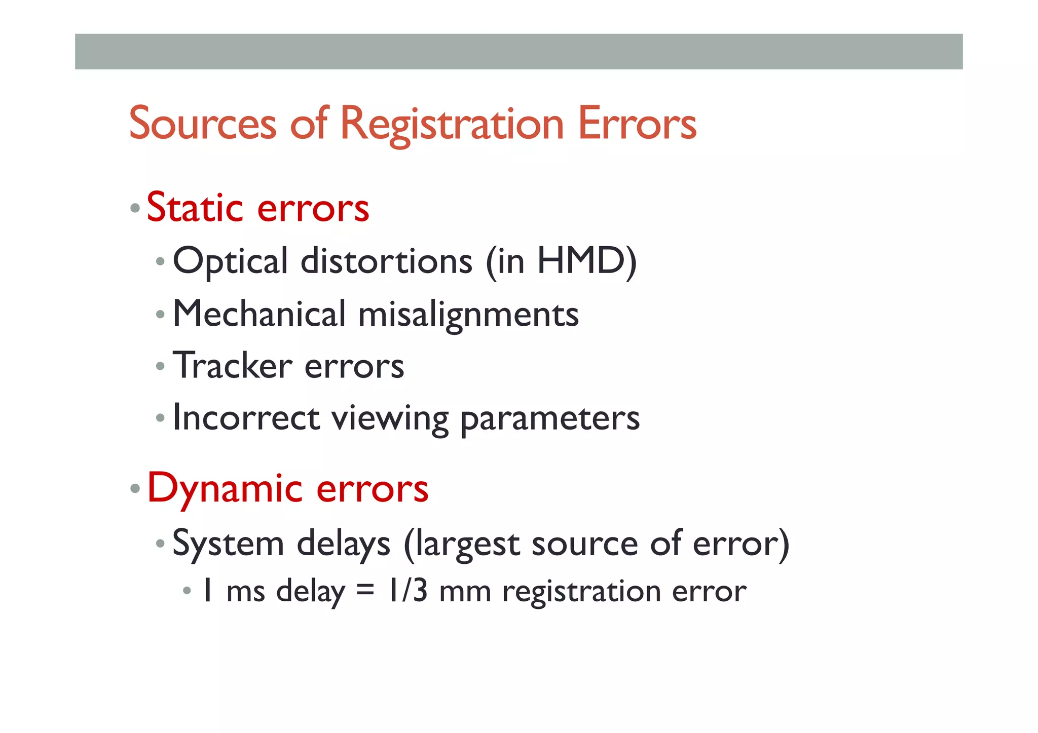 Sources of Registration Errors
• Static errors
• Optical distortions (in HMD)
• Mechanical misalignments
• Tracker errors
• Incorrect viewing parameters
• Dynamic errors
• System delays (largest source of error)
• 1 ms delay = 1/3 mm registration error
 