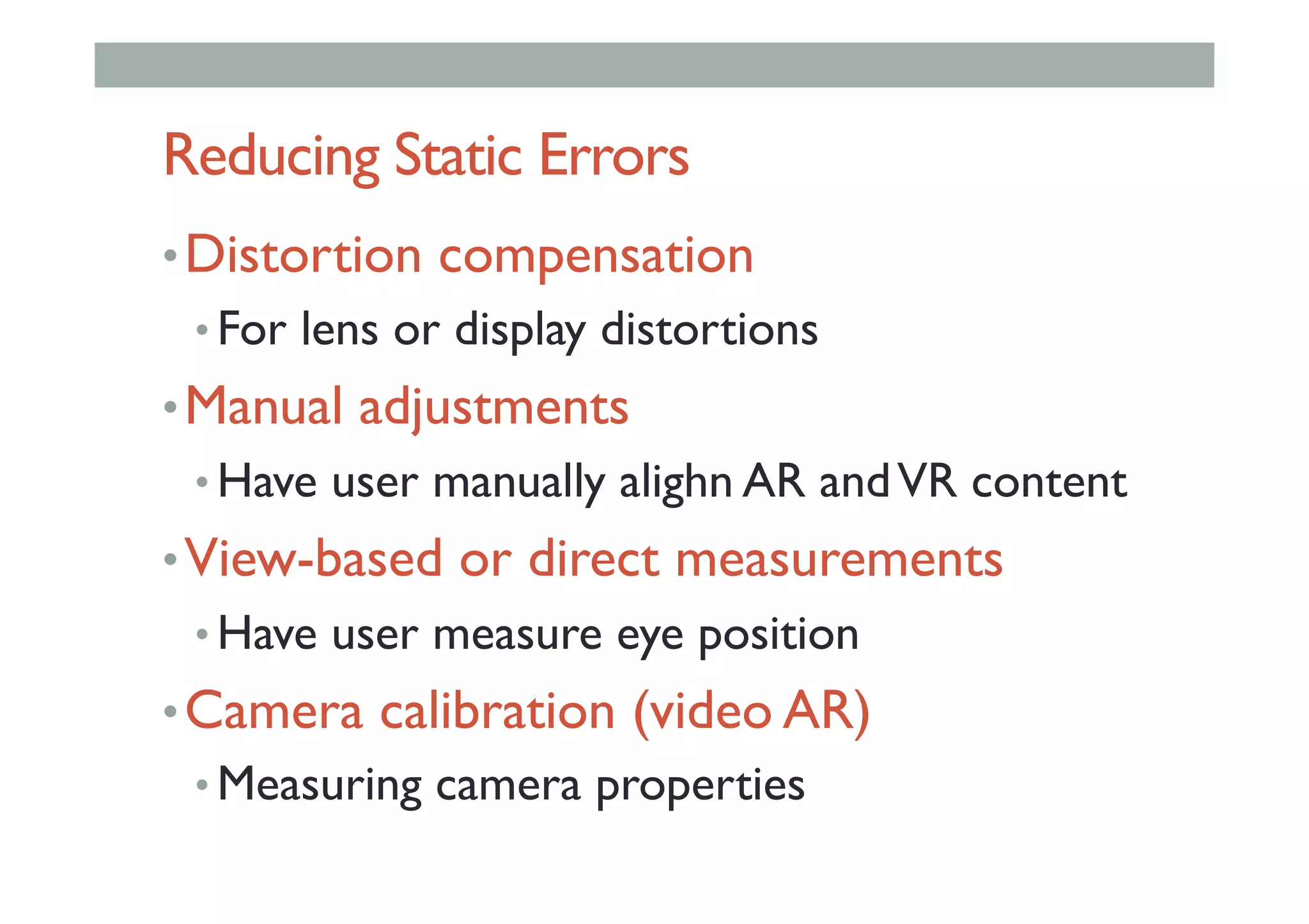 Reducing Static Errors
• Distortion compensation
• For lens or display distortions
• Manual adjustments
• Have user manually alighn AR andVR content
• View-based or direct measurements
• Have user measure eye position
• Camera calibration (video AR)
• Measuring camera properties
 