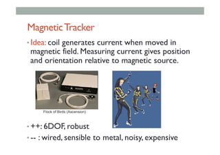 MagneticTracker
• Idea: coil generates current when moved in
magnetic field. Measuring current gives position
and orientation relative to magnetic source.
• ++: 6DOF, robust
• -- : wired, sensible to metal, noisy, expensive
Flock of Birds (Ascension)
 