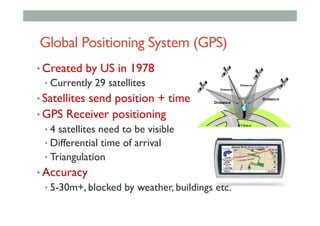 Global Positioning System (GPS)
• Created by US in 1978
• Currently 29 satellites
• Satellites send position + time
• GPS Receiver positioning
• 4 satellites need to be visible
• Differential time of arrival
• Triangulation
• Accuracy
• 5-30m+, blocked by weather, buildings etc.
 