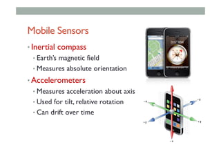 Mobile Sensors
• Inertial compass
• Earth’s magnetic field
• Measures absolute orientation
• Accelerometers
• Measures acceleration about axis
• Used for tilt, relative rotation
• Can drift over time
 