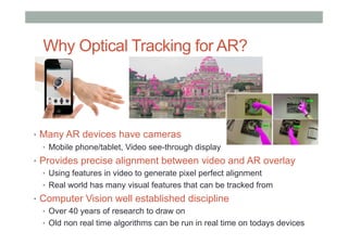 Why Optical Tracking for AR?
•  Many AR devices have cameras
•  Mobile phone/tablet, Video see-through display
•  Provides precise alignment between video and AR overlay
•  Using features in video to generate pixel perfect alignment
•  Real world has many visual features that can be tracked from
•  Computer Vision well established discipline
•  Over 40 years of research to draw on
•  Old non real time algorithms can be run in real time on todays devices
 