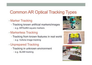 Common AR Optical Tracking Types
• Marker Tracking
•  Tracking known artificial markers/images
•  e.g. ARToolKit square markers
• Markerless Tracking
•  Tracking from known features in real world
•  e.g. Vuforia image tracking
• Unprepared Tracking
•  Tracking in unknown environment
•  e.g. SLAM tracking
 