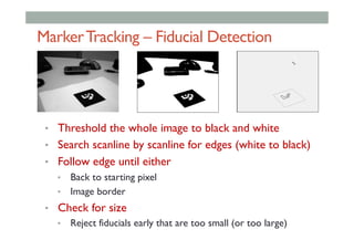 MarkerTracking – Fiducial Detection
•  Threshold the whole image to black and white
•  Search scanline by scanline for edges (white to black)
•  Follow edge until either
•  Back to starting pixel
•  Image border
•  Check for size
•  Reject fiducials early that are too small (or too large)
 