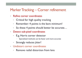MarkerTracking – Corner refinement
•  Refine corner coordinates
•  Critical for high quality tracking
•  Remember: 4 points is the bare minimum!
•  So these 4 points should better be accurate…
•  Detect sub-pixel coordinates
•  E.g. Harris corner detector
•  Specialized methods can be faster and more accurate
•  Strongly reduces jitter!
•  Undistort corner coordinates
•  Remove radial distortion from lens
 