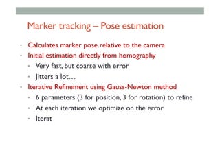Marker tracking – Pose estimation
•  Calculates marker pose relative to the camera
•  Initial estimation directly from homography
•  Very fast, but coarse with error
•  Jitters a lot…
•  Iterative Refinement using Gauss-Newton method
•  6 parameters (3 for position, 3 for rotation) to refine
•  At each iteration we optimize on the error
•  Iterat
 
