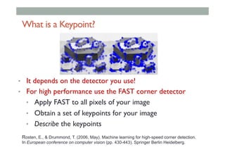 What is a Keypoint?
•  It depends on the detector you use!
•  For high performance use the FAST corner detector
•  Apply FAST to all pixels of your image
•  Obtain a set of keypoints for your image
•  Describe the keypoints
Rosten, E., & Drummond, T. (2006, May). Machine learning for high-speed corner detection.
In European conference on computer vision (pp. 430-443). Springer Berlin Heidelberg.
 