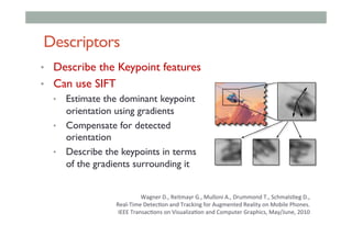 Descriptors
•  Describe the Keypoint features
•  Can use SIFT
•  Estimate the dominant keypoint
orientation using gradients
•  Compensate for detected
orientation
•  Describe the keypoints in terms
of the gradients surrounding it
Wagner	D.,	Reitmayr	G.,	Mulloni	A.,	Drummond	T.,	Schmals<eg	D.,		
Real-Time	Detec<on	and	Tracking	for	Augmented	Reality	on	Mobile	Phones.	
	IEEE	Transac<ons	on	Visualiza<on	and	Computer	Graphics,	May/June,	2010		
 