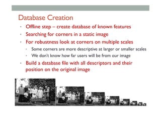 Database Creation
•  Offline step – create database of known features
•  Searching for corners in a static image
•  For robustness look at corners on multiple scales
•  Some corners are more descriptive at larger or smaller scales
•  We don’t know how far users will be from our image
•  Build a database file with all descriptors and their
position on the original image
 