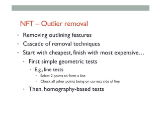 NFT – Outlier removal
•  Removing outlining features
•  Cascade of removal techniques
•  Start with cheapest, finish with most expensive…
•  First simple geometric tests
•  E.g., line tests
•  Select 2 points to form a line
•  Check all other points being on correct side of line
•  Then, homography-based tests
 