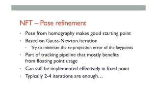 NFT – Pose refinement
•  Pose from homography makes good starting point
•  Based on Gauss-Newton iteration
•  Try to minimize the re-projection error of the keypoints
•  Part of tracking pipeline that mostly benefits
from floating point usage
•  Can still be implemented effectively in fixed point
•  Typically 2-4 iterations are enough…
 