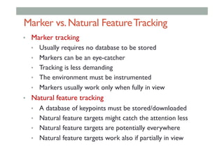 Marker vs.Natural FeatureTracking
•  Marker tracking
•  Usually requires no database to be stored
•  Markers can be an eye-catcher
•  Tracking is less demanding
•  The environment must be instrumented
•  Markers usually work only when fully in view
•  Natural feature tracking
•  A database of keypoints must be stored/downloaded
•  Natural feature targets might catch the attention less
•  Natural feature targets are potentially everywhere
•  Natural feature targets work also if partially in view
 