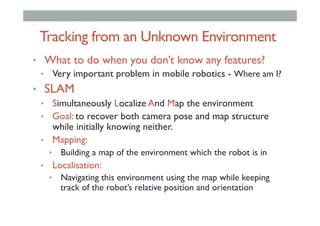 Tracking from an Unknown Environment
•  What to do when you don’t know any features?
•  Very important problem in mobile robotics - Where am I?
•  SLAM
•  Simultaneously Localize And Map the environment
•  Goal: to recover both camera pose and map structure
while initially knowing neither.
•  Mapping:
•  Building a map of the environment which the robot is in
•  Localisation:
•  Navigating this environment using the map while keeping
track of the robot’s relative position and orientation
 
