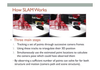 How SLAMWorks
•  Three main steps
1.  Tracking a set of points through successive camera frames
2.  Using these tracks to triangulate their 3D position
3.  Simultaneously use the estimated point locations to calculate
the camera pose which could have observed them
•  By observing a sufficient number of points can solve for for both
structure and motion (camera path and scene structure).
 