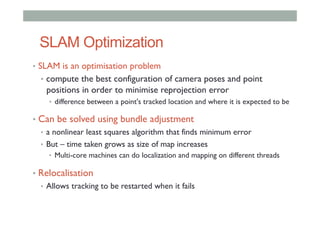 SLAM Optimization
•  SLAM is an optimisation problem
•  compute the best configuration of camera poses and point
positions in order to minimise reprojection error
•  difference between a point's tracked location and where it is expected to be
•  Can be solved using bundle adjustment
•  a nonlinear least squares algorithm that finds minimum error
•  But – time taken grows as size of map increases
•  Multi-core machines can do localization and mapping on different threads
•  Relocalisation
•  Allows tracking to be restarted when it fails
 