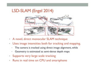 LSD-SLAM (Engel 2014)
•  A novel, direct monocular SLAM technique
•  Uses image intensities both for tracking and mapping.
•  The camera is tracked using direct image alignment, while
•  Geometry is estimated as semi-dense depth maps
•  Supports very large scale tracking
•  Runs in real time on CPU and smartphone
 