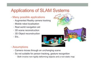 Applications of SLAM Systems
•  Many possible applications
•  Augmented Reality camera tracking
•  Mobile robot localisation
•  Real world navigation aid
•  3D scene reconstruction
•  3D Object reconstruction
•  Etc..
•  Assumptions
•  Camera moves through an unchanging scene
•  So not suitable for person tracking, gesture recognition
•  Both involve non-rigidly deforming objects and a non-static map
 