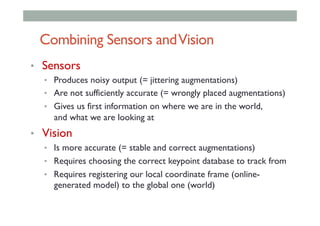 Combining Sensors andVision
•  Sensors
•  Produces noisy output (= jittering augmentations)
•  Are not sufficiently accurate (= wrongly placed augmentations)
•  Gives us first information on where we are in the world,
and what we are looking at
•  Vision
•  Is more accurate (= stable and correct augmentations)
•  Requires choosing the correct keypoint database to track from
•  Requires registering our local coordinate frame (online-
generated model) to the global one (world)
 