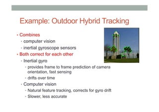 Example: Outdoor Hybrid Tracking
•  Combines
•  computer vision
•  inertial gyroscope sensors
•  Both correct for each other
•  Inertial gyro
•  provides frame to frame prediction of camera
orientation, fast sensing
•  drifts over time
•  Computer vision
•  Natural feature tracking, corrects for gyro drift
•  Slower, less accurate
 
