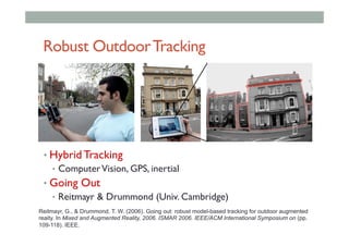 Robust OutdoorTracking
• Hybrid Tracking
•  ComputerVision, GPS, inertial
• Going Out
•  Reitmayr & Drummond (Univ. Cambridge)
Reitmayr, G., & Drummond, T. W. (2006). Going out: robust model-based tracking for outdoor augmented
reaity. In Mixed and Augmented Reality, 2006. ISMAR 2006. IEEE/ACM International Symposium on (pp.
109-118). IEEE.
 