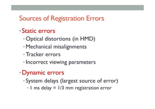 Sources of Registration Errors
• Static errors
• Optical distortions (in HMD)
• Mechanical misalignments
• Tracker errors
• Incorrect viewing parameters
• Dynamic errors
• System delays (largest source of error)
• 1 ms delay = 1/3 mm registration error
 
