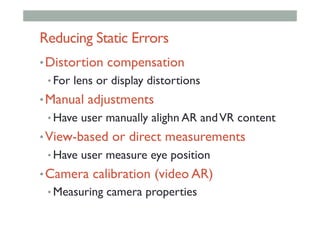 Reducing Static Errors
• Distortion compensation
• For lens or display distortions
• Manual adjustments
• Have user manually alighn AR andVR content
• View-based or direct measurements
• Have user measure eye position
• Camera calibration (video AR)
• Measuring camera properties
 