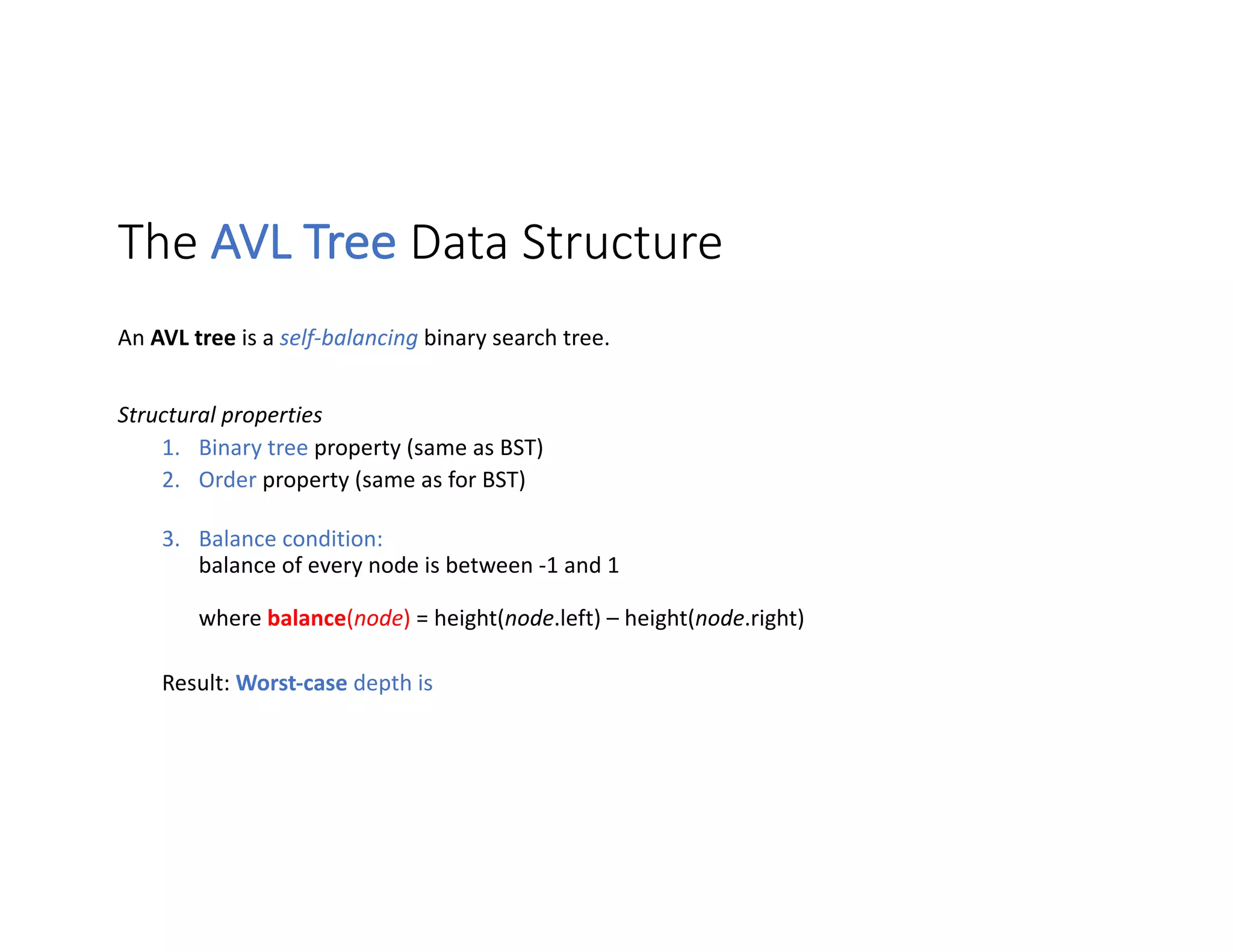 The AVL Tree Data Structure
An AVL tree is a self-balancing binary search tree.
Structural properties
1. Binary tree property (same as BST)
2. Order property (same as for BST)
3. Balance condition:
balance of every node is between -1 and 1
where balance(node) = height(node.left) – height(node.right)
Result: Worst-case depth is
 