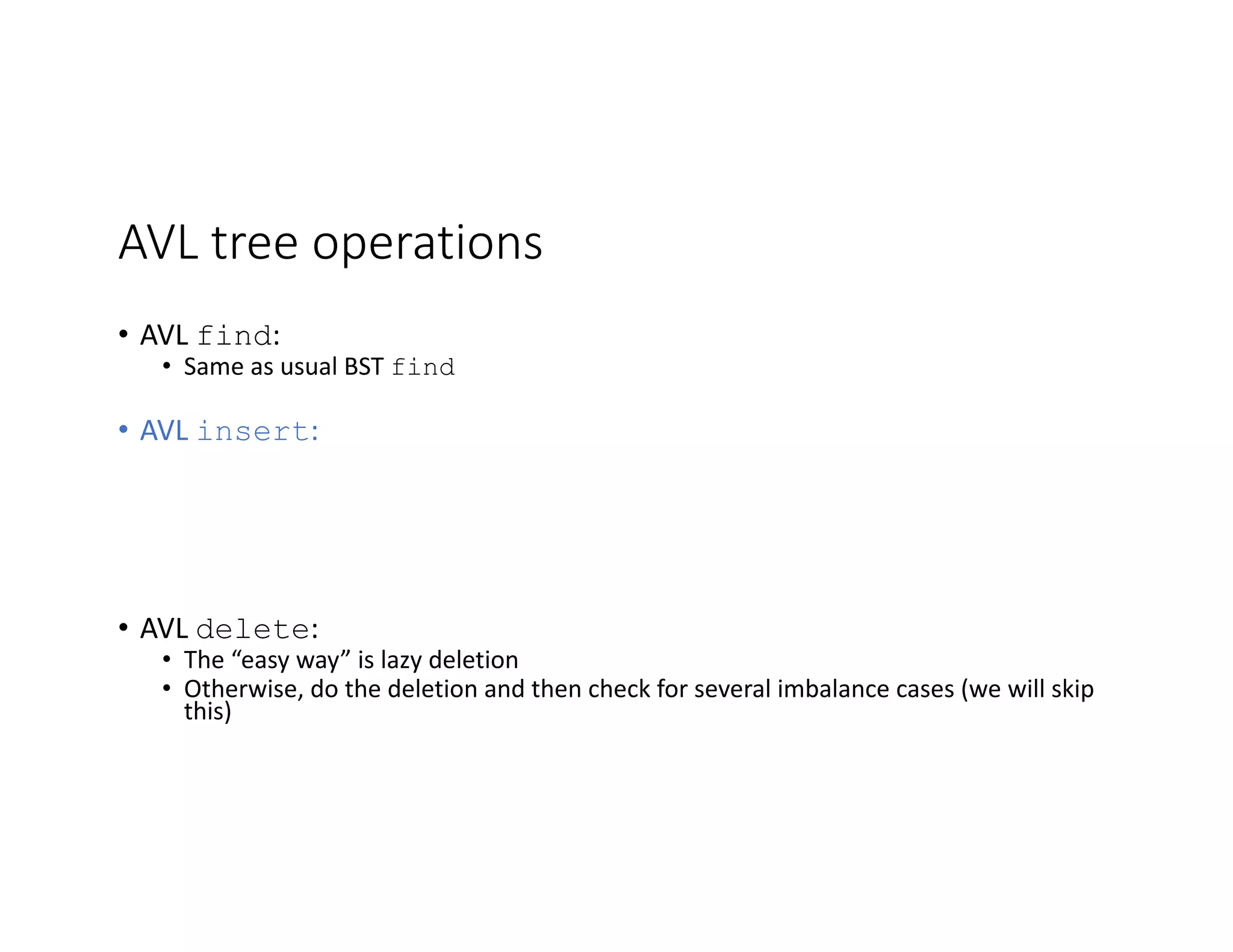 AVL tree operations
• AVL find:
• Same as usual BST find
• AVL insert:
• AVL delete:
• The “easy way” is lazy deletion
• Otherwise, do the deletion and then check for several imbalance cases (we will skip
this)
 