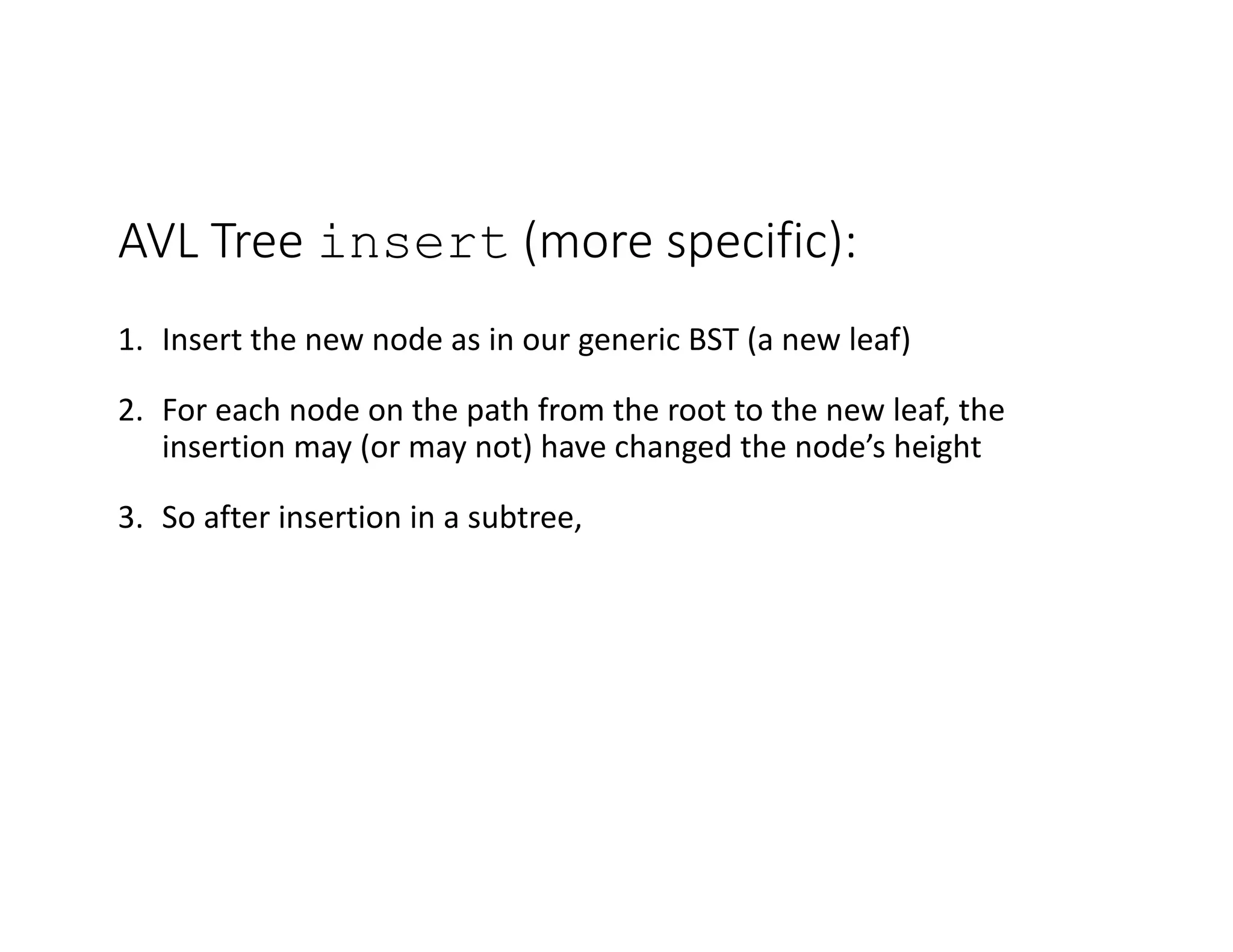 AVL Tree insert (more specific):
1. Insert the new node as in our generic BST (a new leaf)
2. For each node on the path from the root to the new leaf, the
insertion may (or may not) have changed the node’s height
3. So after insertion in a subtree,
 