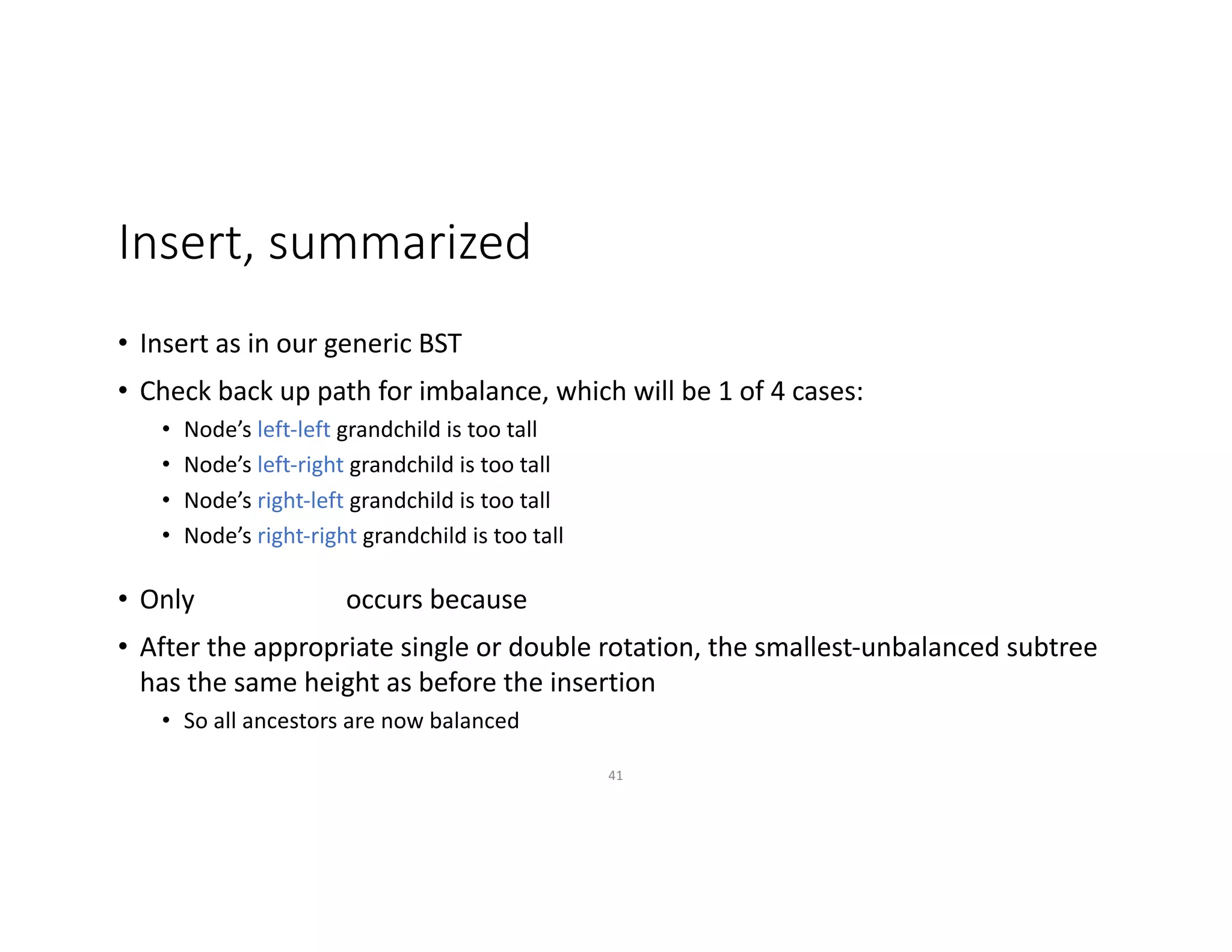 Insert, summarized
• Insert as in our generic BST
• Check back up path for imbalance, which will be 1 of 4 cases:
• Node’s left-left grandchild is too tall
• Node’s left-right grandchild is too tall
• Node’s right-left grandchild is too tall
• Node’s right-right grandchild is too tall
• Only occurs because
• After the appropriate single or double rotation, the smallest-unbalanced subtree
has the same height as before the insertion
• So all ancestors are now balanced
41
 