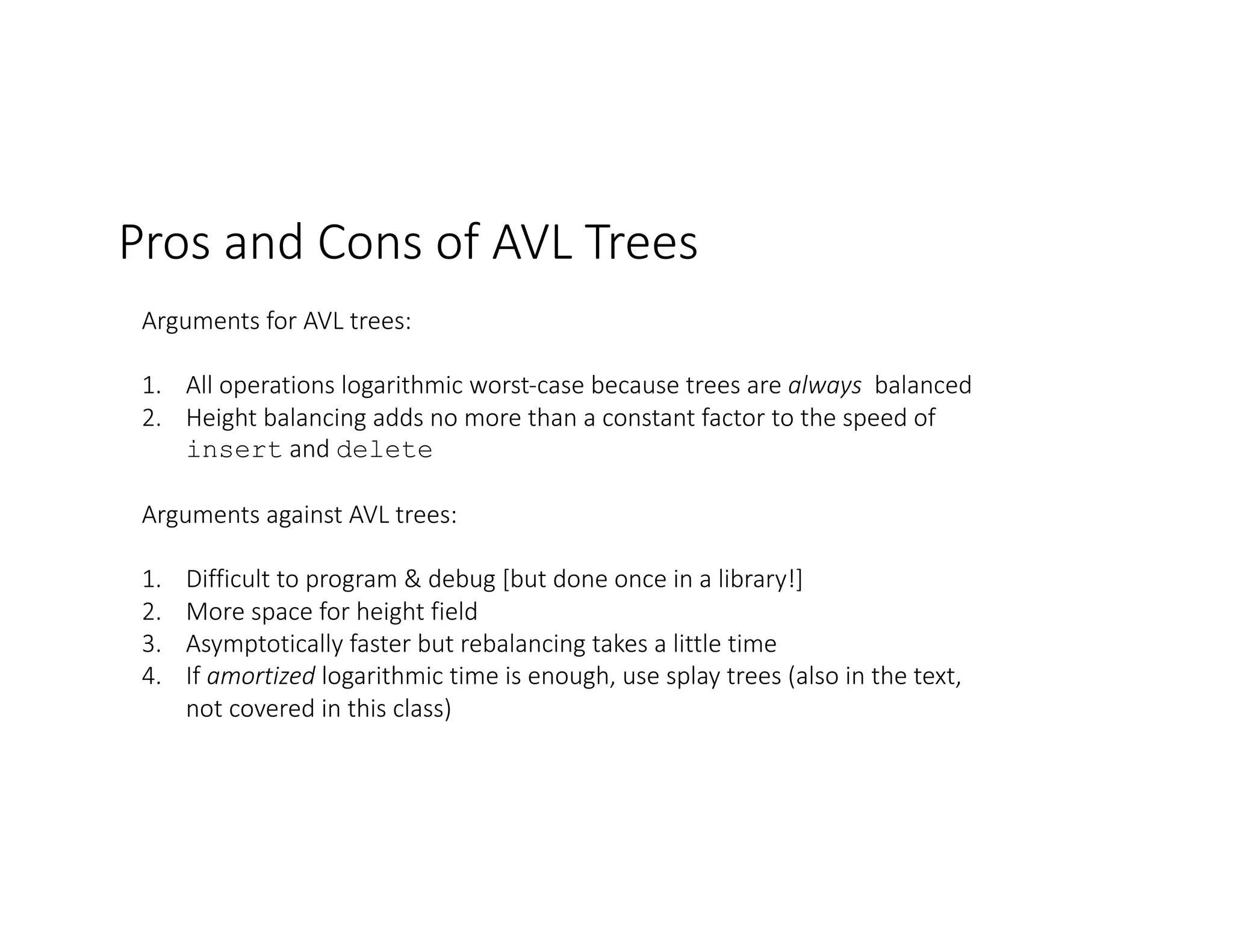 Pros and Cons of AVL Trees
Arguments for AVL trees:
1. All operations logarithmic worst-case because trees are always balanced
2. Height balancing adds no more than a constant factor to the speed of
insert and delete
Arguments against AVL trees:
1. Difficult to program & debug [but done once in a library!]
2. More space for height field
3. Asymptotically faster but rebalancing takes a little time
4. If amortized logarithmic time is enough, use splay trees (also in the text,
not covered in this class)
 