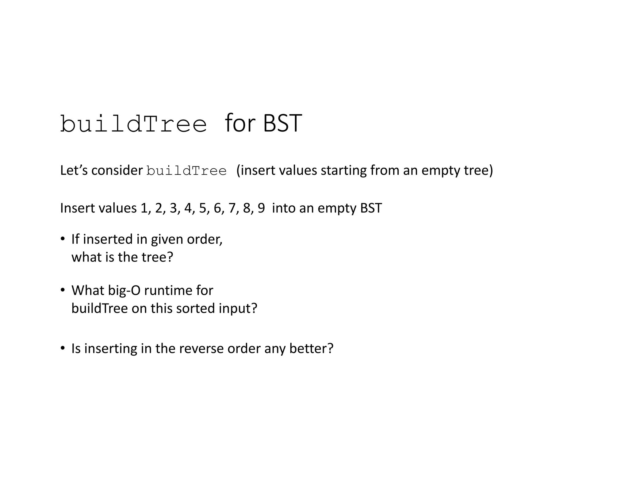 buildTree for BST
Let’s consider buildTree (insert values starting from an empty tree)
Insert values 1, 2, 3, 4, 5, 6, 7, 8, 9 into an empty BST
• If inserted in given order,
what is the tree?
• What big-O runtime for
buildTree on this sorted input?
• Is inserting in the reverse order any better?
 