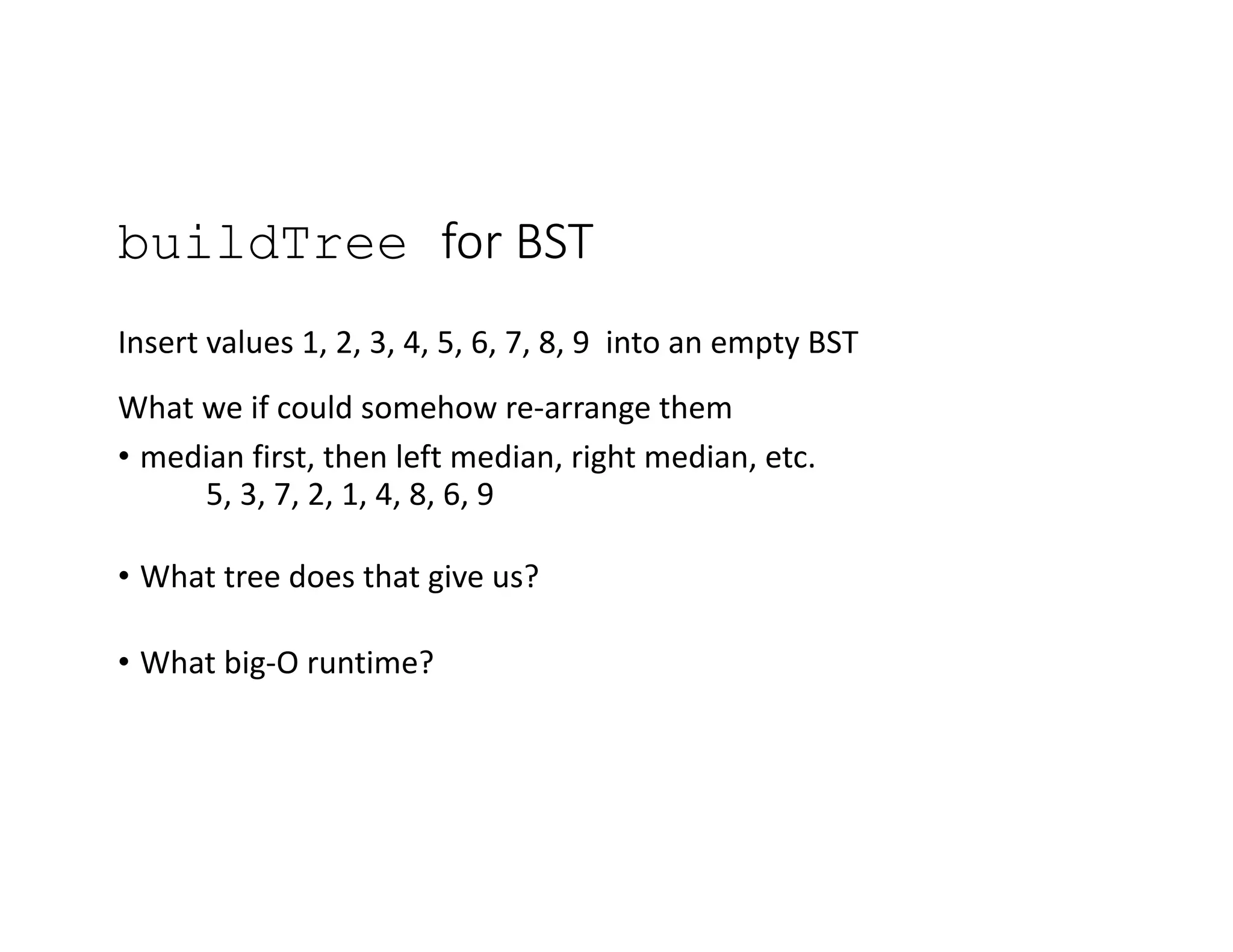buildTree for BST
Insert values 1, 2, 3, 4, 5, 6, 7, 8, 9 into an empty BST
What we if could somehow re-arrange them
• median first, then left median, right median, etc.
5, 3, 7, 2, 1, 4, 8, 6, 9
• What tree does that give us?
• What big-O runtime?
 